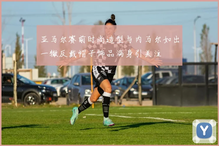 亚马尔赛前时尚造型与内马尔如出一辙反戴帽子饰品满身引关注