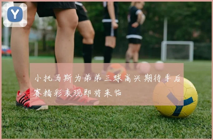 小托马斯为弟弟三球高兴期待季后赛精彩表现即将来临