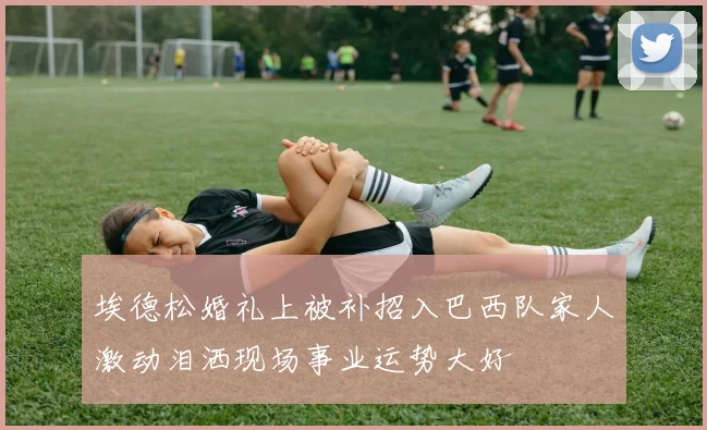 埃德松婚礼上被补招入巴西队家人激动泪洒现场事业运势大好