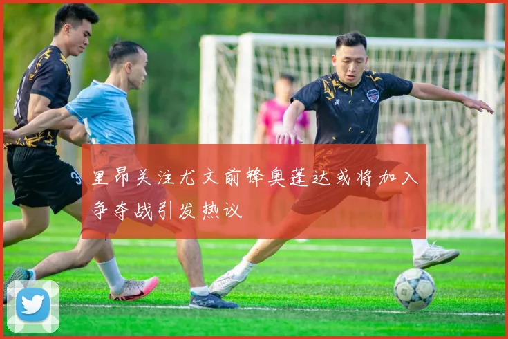 里昂关注尤文前锋奥蓬达或将加入争夺战引发热议