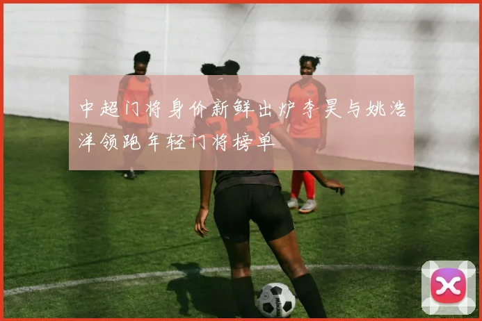 中超门将身价新鲜出炉李昊与姚浩洋领跑年轻门将榜单