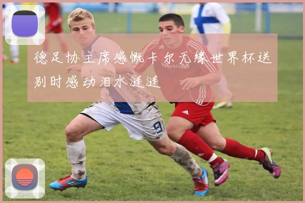 德足协主席感慨卡尔无缘世界杯送别时感动泪水涟涟