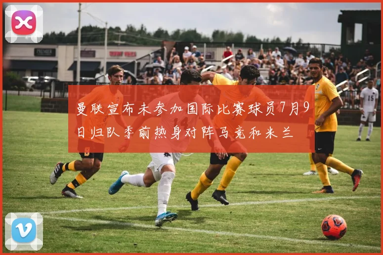 曼联宣布未参加国际比赛球员7月9日归队季前热身对阵马竞和米兰