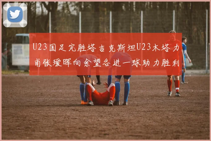 U23国足完胜塔吉克斯坦U23木塔力甫张瑷晖向余望各进一球助力胜利