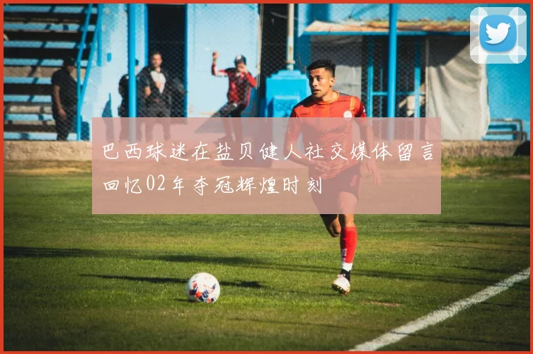巴西球迷在盐贝健人社交媒体留言回忆02年夺冠辉煌时刻