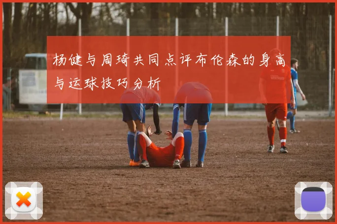 杨健与周琦共同点评布伦森的身高与运球技巧分析